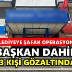 Belediyeye şafak operasyonu: Başkan dahil 13 kişi gözaltında