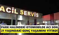 Park halindeki otomobilde acı son: 21 yaşındaki genç yaşamını yitirdi
