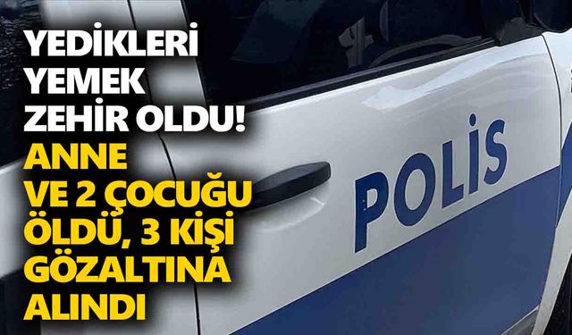 Yedikleri yemek zehir oldu! Anne ve 2 çocuğu öldü, 3 kişi gözaltına alındı