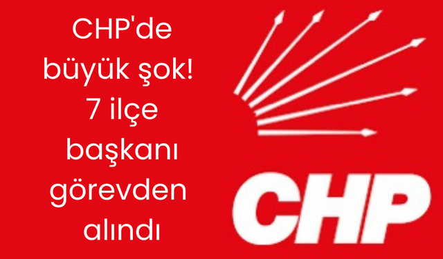 CHP'de büyük şok! 7 ilçe başkanı görevden alındı