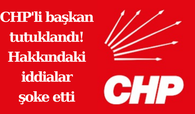 CHP'li başkan tutuklandı! Hakkındaki iddialar şoke etti