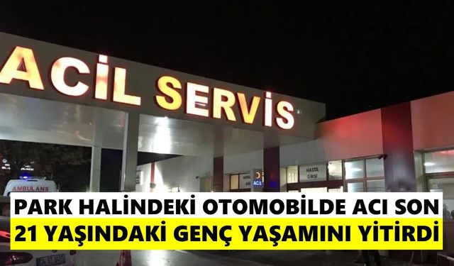 Park halindeki otomobilde acı son: 21 yaşındaki genç yaşamını yitirdi