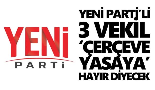 Yeni Parti’li 3 vekil ‘çerçeve yasaya’ hayır diyecek