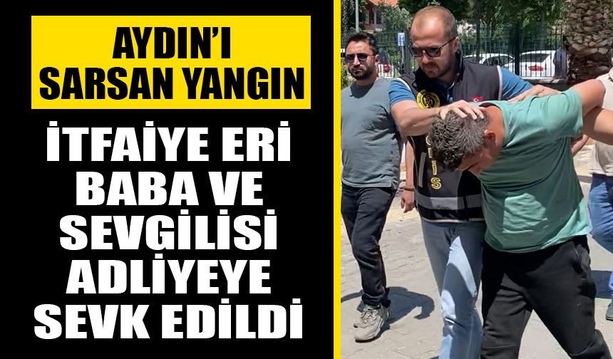 Aydın'ı sarsan yangın! İtfaiye eri baba ve sevgilisi adliyeye sevk edildi