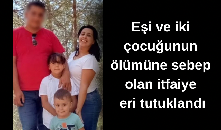Eşi ve iki çocuğunun ölümüne sebep olan itfaiye eri tutuklandı