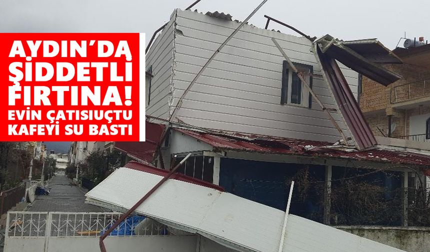 Aydın’da şiddetli fırtına! Evin çatısı uçtu, kafeyi su bastı