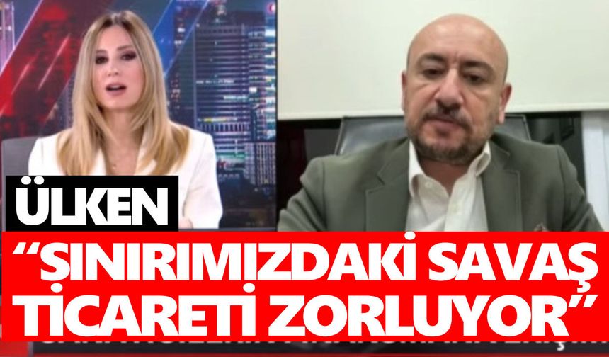 Ülken: Sınırımızdaki savaş ticareti zorluyor