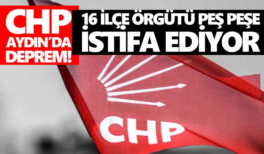 CHP Aydın’da deprem! 16 ilçe örgütü peş peşe istifa ediyor
