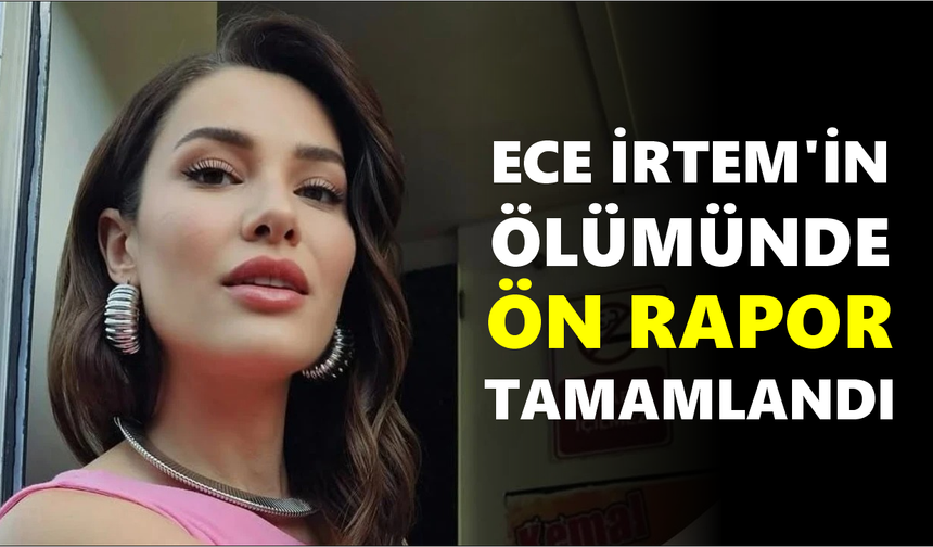 Ece İrtem'in ölümünde ön rapor tamamlandı