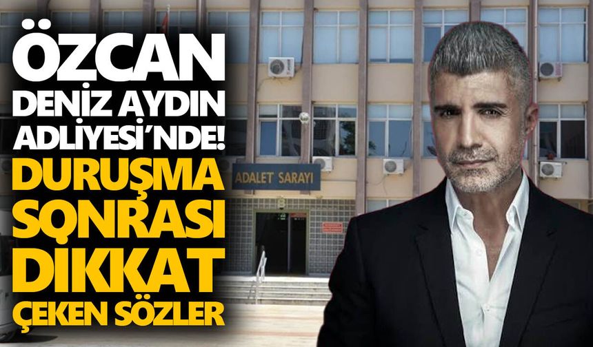 Özcan Deniz Aydın Adliyesi’nde ifade verdi! Duruşma sonrası dikkat çeken sözler