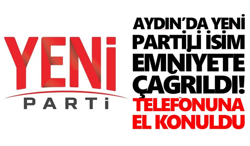 Aydın’da YENİ Partili isim emniyete çağrıldı! Telefonuna el konuldu